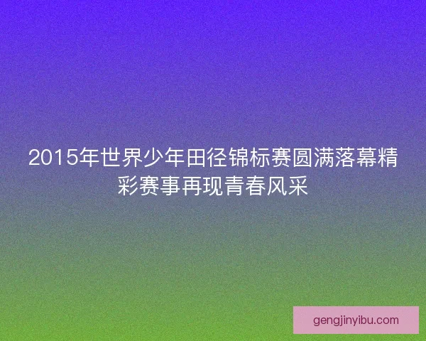 2015年世界少年田径锦标赛圆满落幕精彩赛事再现青春风采