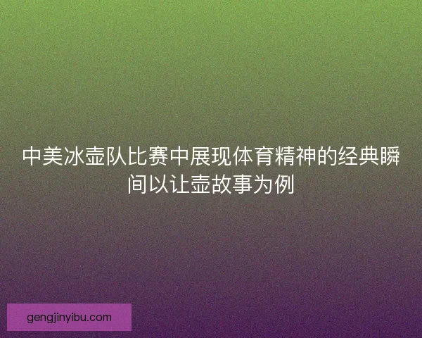 中美冰壶队比赛中展现体育精神的经典瞬间以让壶故事为例